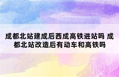 成都北站建成后西成高铁进站吗 成都北站改造后有动车和高铁吗